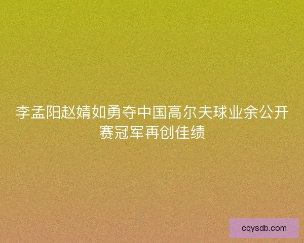 李孟阳赵婧如勇夺中国高尔夫球业余公开赛冠军再创佳绩